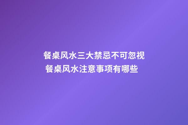餐桌风水三大禁忌不可忽视 餐桌风水注意事项有哪些